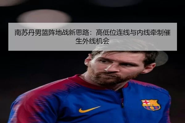 南苏丹男篮阵地战新思路：高低位连线与内线牵制催生外线机会
